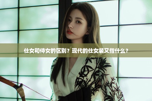 仕女和侍女的区别？现代的仕女装又指什么？