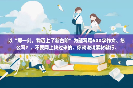 以“那一刻，我迈上了新台阶”为题写篇600字作文、怎么写？、不要网上找过来的、你就说说素材就行、