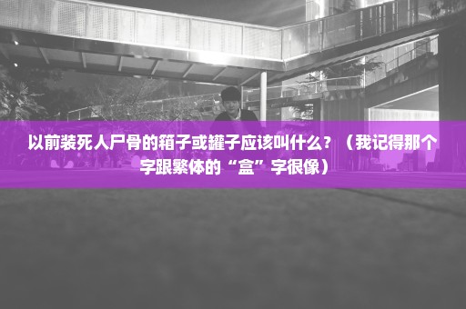 以前装死人尸骨的箱子或罐子应该叫什么？（我记得那个字跟繁体的“盒”字很像）