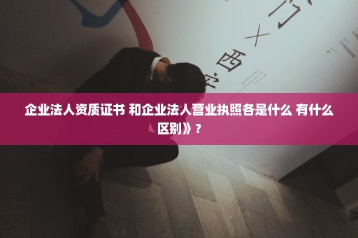 企业法人资质证书 和企业法人营业执照各是什么 有什么区别》？