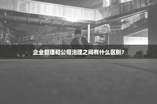 企业管理和公司治理之间有什么区别？