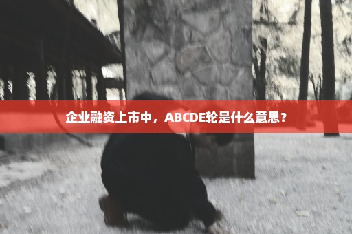 企业融资上市中，ABCDE轮是什么意思？