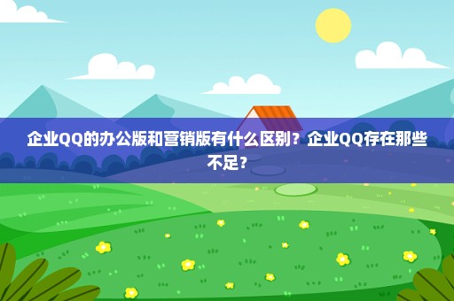 企业QQ的办公版和营销版有什么区别？企业QQ存在那些不足？