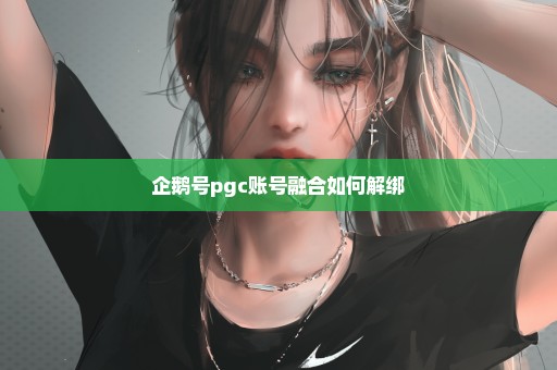 企鹅号pgc账号融合如何解绑