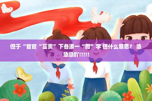 但于“宦官“富贵”下各添一“而”字 但什么意思？ 急急急吖!!!!!