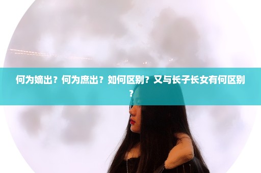 何为嫡出？何为庶出？如何区别？又与长子长女有何区别？