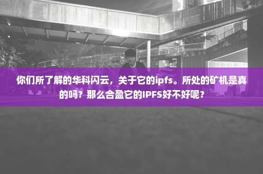 你们所了解的华科闪云，关于它的ipfs。所处的矿机是真的吗？那么合盈它的IPFS好不好呢？