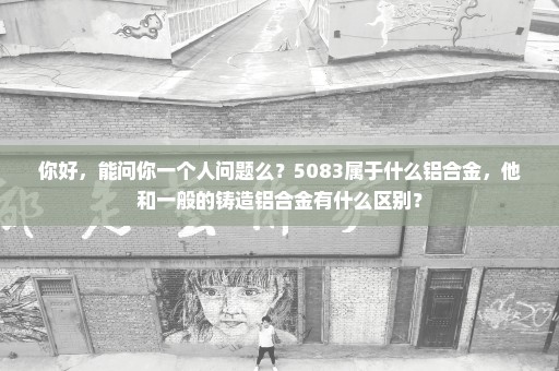 你好，能问你一个人问题么？5083属于什么铝合金，他和一般的铸造铝合金有什么区别？