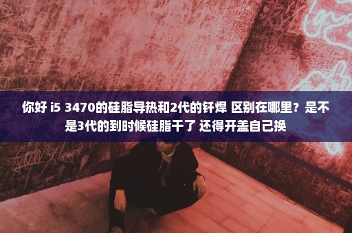 你好 i5 3470的硅脂导热和2代的钎焊 区别在哪里？是不是3代的到时候硅脂干了 还得开盖自己换