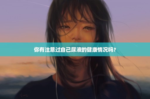 你有注意过自己尿液的健康情况吗？