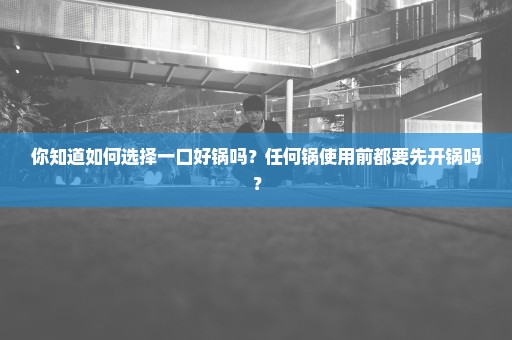 你知道如何选择一口好锅吗？任何锅使用前都要先开锅吗？