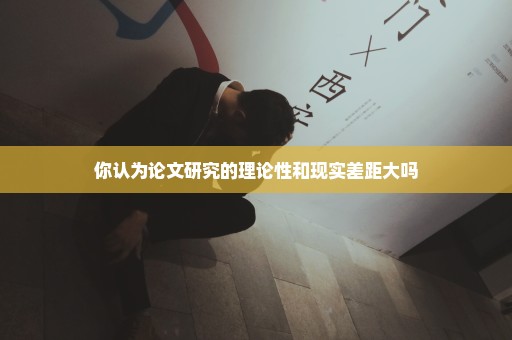 你认为论文研究的理论性和现实差距大吗