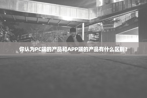 你认为PC端的产品和APP端的产品有什么区别？