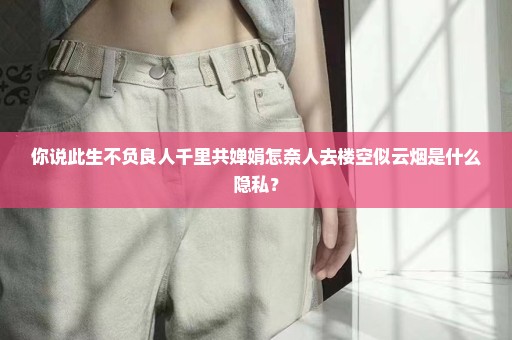 你说此生不负良人千里共婵娟怎奈人去楼空似云烟是什么隐私？