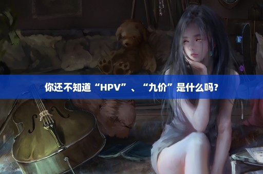 你还不知道“HPV”、“九价”是什么吗？