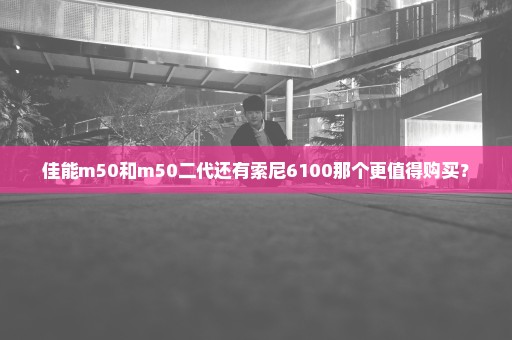 佳能m50和m50二代还有索尼6100那个更值得购买？