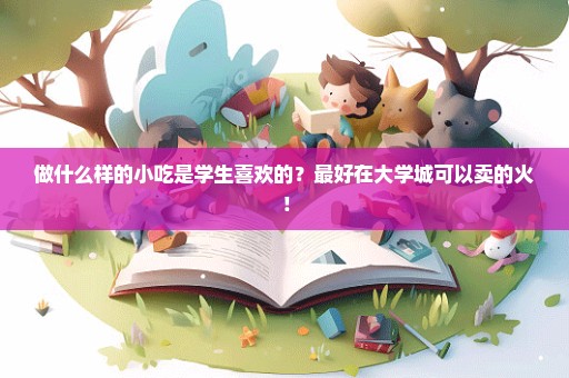 做什么样的小吃是学生喜欢的？最好在大学城可以卖的火！