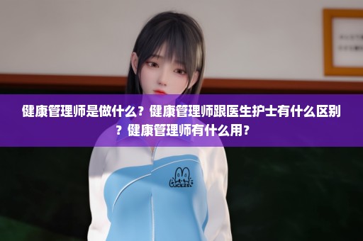 健康管理师是做什么？健康管理师跟医生护士有什么区别？健康管理师有什么用？