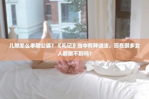 儿媳怎么孝敬公婆？《礼记》当中有种说法，现在很多女人都做不到吗？