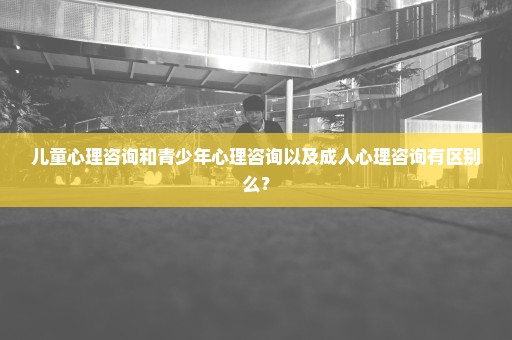 儿童心理咨询和青少年心理咨询以及成人心理咨询有区别么？