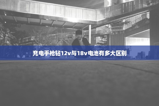 充电手枪钻12v与18v电池有多大区别