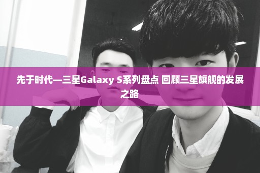 先于时代—三星Galaxy S系列盘点 回顾三星旗舰的发展之路