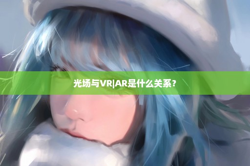 光场与VR|AR是什么关系？