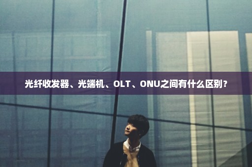 光纤收发器、光端机、OLT、ONU之间有什么区别？