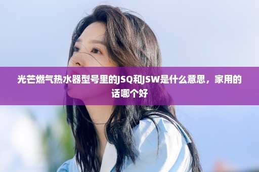 光芒燃气热水器型号里的JSQ和JSW是什么意思，家用的话哪个好