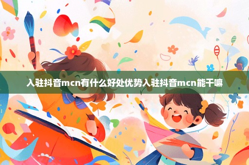 入驻抖音mcn有什么好处优势入驻抖音mcn能干嘛