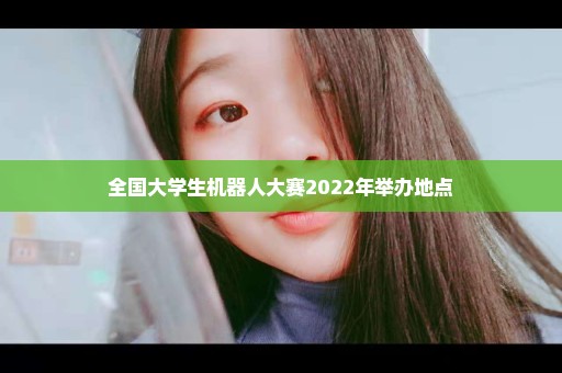 全国大学生机器人大赛2022年举办地点