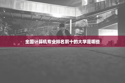 全国计算机专业排名前十的大学是哪些