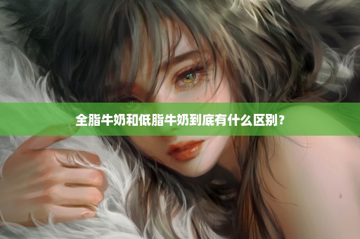 全脂牛奶和低脂牛奶到底有什么区别？