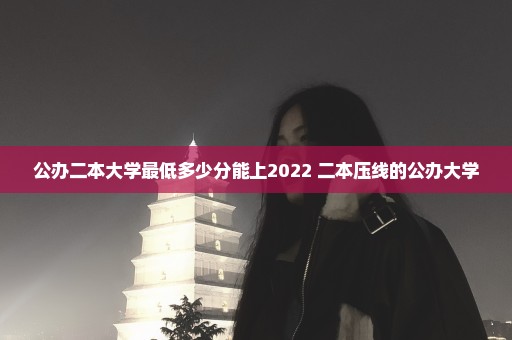 公办二本大学最低多少分能上2022 二本压线的公办大学