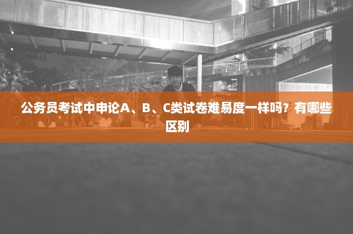 公务员考试中申论A、B、C类试卷难易度一样吗？有哪些区别