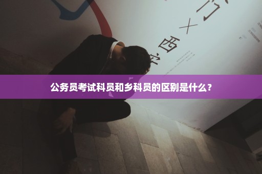 公务员考试科员和乡科员的区别是什么？