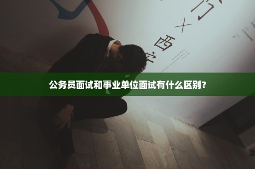 公务员面试和事业单位面试有什么区别？