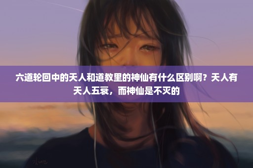 六道轮回中的天人和道教里的神仙有什么区别啊？天人有天人五衰，而神仙是不灭的