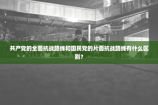 共产党的全面抗战路线和国民党的片面抗战路线有什么区别？