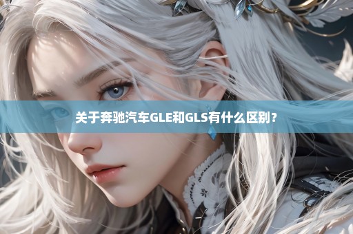 关于奔驰汽车GLE和GLS有什么区别？