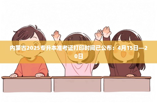 内蒙古2025专升本准考证打印时间已公布：4月15日—20日