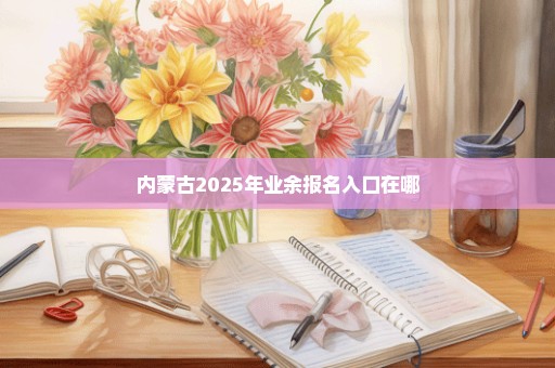 内蒙古2025年业余报名入口在哪