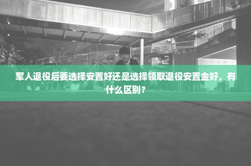 军人退役后要选择安置好还是选择领取退役安置金好，有什么区别？