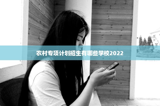 农村专项计划招生有哪些学校2022