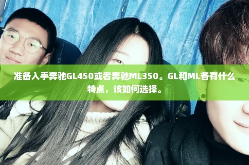 准备入手奔驰GL450或者奔驰ML350。GL和ML各有什么特点，该如何选择。