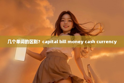 几个单词的区别？capital bill money cash currency