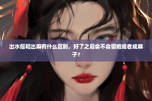 出水痘和出麻有什么区别，好了之后会不会留疤或者成麻子？