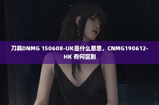 刀具DNMG 150608-UK是什么意思，CNMG190612-HK 有何区别