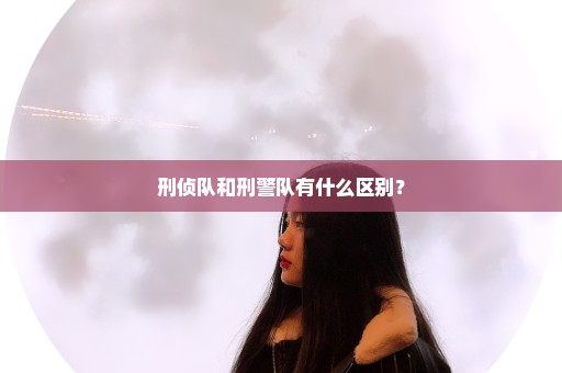 刑侦队和刑警队有什么区别？