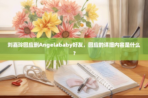 刘嘉玲回应删Angelababy好友，回应的详细内容是什么？